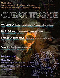 Music City SF in Association with The Dream Millennium Presents An Evening of Pure Love & Ritual Magic * CUBAN Trance * Will Calhoun: Indigenous & Electronic Percussives, Drums, Loops / Pablo Calogero: Horns, Flutes, Keyboards, Loops / Shango B'kongo-Rayo: Guitars, Ambient Atmospherics, Voice / With Special Guest Jaron Lanier Multi-instrumentalist * Friday, March 29, 2024 * Music City San Francisco, 1355 Bush Street, San Francisco, CA 94109 * Tickets are $25 * Doors open 7 PM, Show begins 8 PM * Telephone (415) 816-6207